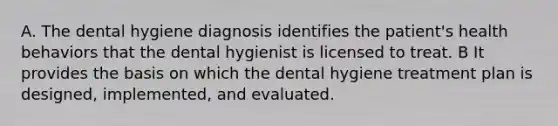 A. The dental hygiene diagnosis identifies the patient's health behaviors that the dental hygienist is licensed to treat. B It provides the basis on which the dental hygiene treatment plan is designed, implemented, and evaluated.