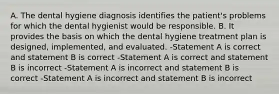 A. The dental hygiene diagnosis identifies the patient's problems for which the dental hygienist would be responsible. B. It provides the basis on which the dental hygiene treatment plan is designed, implemented, and evaluated. -Statement A is correct and statement B is correct -Statement A is correct and statement B is incorrect -Statement A is incorrect and statement B is correct -Statement A is incorrect and statement B is incorrect