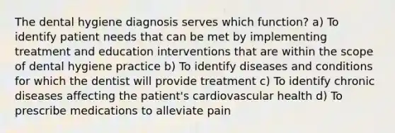 The dental hygiene diagnosis serves which function? a) To identify patient needs that can be met by implementing treatment and education interventions that are within the scope of dental hygiene practice b) To identify diseases and conditions for which the dentist will provide treatment c) To identify chronic diseases affecting the patient's cardiovascular health d) To prescribe medications to alleviate pain