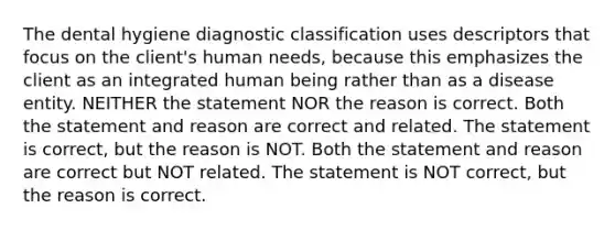 The dental hygiene diagnostic classification uses descriptors that focus on the client's human needs, because this emphasizes the client as an integrated human being rather than as a disease entity. NEITHER the statement NOR the reason is correct. Both the statement and reason are correct and related. The statement is correct, but the reason is NOT. Both the statement and reason are correct but NOT related. The statement is NOT correct, but the reason is correct.