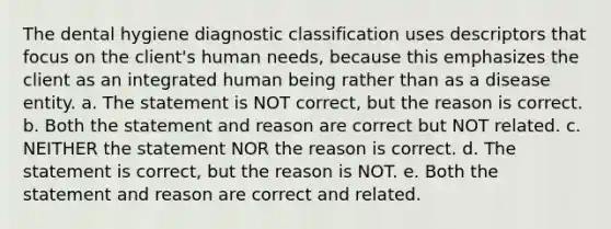 The dental hygiene diagnostic classification uses descriptors that focus on the client's human needs, because this emphasizes the client as an integrated human being rather than as a disease entity. a. The statement is NOT correct, but the reason is correct. b. Both the statement and reason are correct but NOT related. c. NEITHER the statement NOR the reason is correct. d. The statement is correct, but the reason is NOT. e. Both the statement and reason are correct and related.