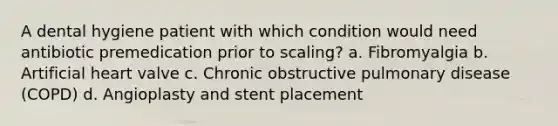 A dental hygiene patient with which condition would need antibiotic premedication prior to scaling? a. Fibromyalgia b. Artificial heart valve c. Chronic obstructive pulmonary disease (COPD) d. Angioplasty and stent placement