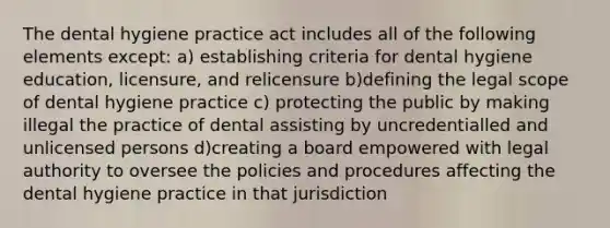 The dental hygiene practice act includes all of the following elements except: a) establishing criteria for dental hygiene education, licensure, and relicensure b)defining the legal scope of dental hygiene practice c) protecting the public by making illegal the practice of dental assisting by uncredentialled and unlicensed persons d)creating a board empowered with legal authority to oversee the policies and procedures affecting the dental hygiene practice in that jurisdiction