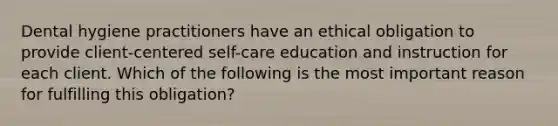 Dental hygiene practitioners have an ethical obligation to provide client-centered self-care education and instruction for each client. Which of the following is the most important reason for fulfilling this obligation?