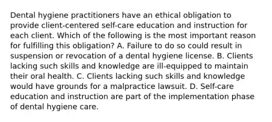 Dental hygiene practitioners have an ethical obligation to provide client-centered self-care education and instruction for each client. Which of the following is the most important reason for fulfilling this obligation? A. Failure to do so could result in suspension or revocation of a dental hygiene license. B. Clients lacking such skills and knowledge are ill-equipped to maintain their oral health. C. Clients lacking such skills and knowledge would have grounds for a malpractice lawsuit. D. Self-care education and instruction are part of the implementation phase of dental hygiene care.