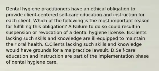 Dental hygiene practitioners have an ethical obligation to provide client-centered self-care education and instruction for each client. Which of the following is the most important reason for fulfilling this obligation? A.Failure to do so could result in suspension or revocation of a dental hygiene license. B.Clients lacking such skills and knowledge are ill-equipped to maintain their oral health. C.Clients lacking such skills and knowledge would have grounds for a malpractice lawsuit. D.Self-care education and instruction are part of the implementation phase of dental hygiene care.