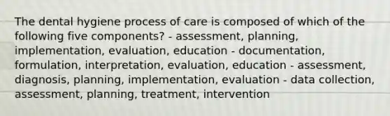 The dental hygiene process of care is composed of which of the following five components? - assessment, planning, implementation, evaluation, education - documentation, formulation, interpretation, evaluation, education - assessment, diagnosis, planning, implementation, evaluation - data collection, assessment, planning, treatment, intervention