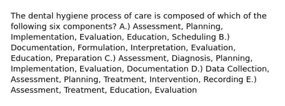 The dental hygiene process of care is composed of which of the following six components? A.) Assessment, Planning, Implementation, Evaluation, Education, Scheduling B.) Documentation, Formulation, Interpretation, Evaluation, Education, Preparation C.) Assessment, Diagnosis, Planning, Implementation, Evaluation, Documentation D.) Data Collection, Assessment, Planning, Treatment, Intervention, Recording E.) Assessment, Treatment, Education, Evaluation