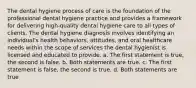 The dental hygiene process of care is the foundation of the professional dental hygiene practice and provides a framework for delivering high-quality dental hygiene care to all types of clients. The dental hygiene diagnosis involves identifying an individual's health behaviors, attitudes, and oral healthcare needs within the scope of services the dental hygienist is licensed and educated to provide. a. The first statement is true, the second is false. b. Both statements are true. c. The first statement is false, the second is true. d. Both statements are true