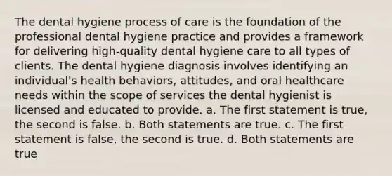 The dental hygiene process of care is the foundation of the professional dental hygiene practice and provides a framework for delivering high-quality dental hygiene care to all types of clients. The dental hygiene diagnosis involves identifying an individual's health behaviors, attitudes, and oral healthcare needs within the scope of services the dental hygienist is licensed and educated to provide. a. The first statement is true, the second is false. b. Both statements are true. c. The first statement is false, the second is true. d. Both statements are true