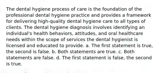 The dental hygiene process of care is the foundation of the professional dental hygiene practice and provides a framework for delivering high-quality dental hygiene care to all types of clients. The dental hygiene diagnosis involves identifying an individual's health behaviors, attitudes, and oral healthcare needs within the scope of services the dental hygienist is licensed and educated to provide. a. The first statement is true, the second is false. b. Both statements are true. c. Both statements are false. d. The first statement is false, the second is true.