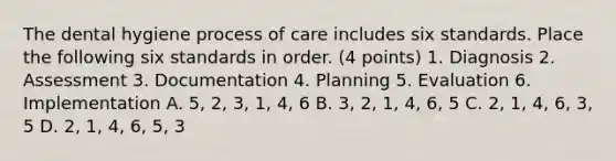 The dental hygiene process of care includes six standards. Place the following six standards in order. (4 points) 1. Diagnosis 2. Assessment 3. Documentation 4. Planning 5. Evaluation 6. Implementation A. 5, 2, 3, 1, 4, 6 B. 3, 2, 1, 4, 6, 5 C. 2, 1, 4, 6, 3, 5 D. 2, 1, 4, 6, 5, 3