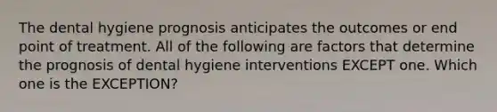 The dental hygiene prognosis anticipates the outcomes or end point of treatment. All of the following are factors that determine the prognosis of dental hygiene interventions EXCEPT one. Which one is the EXCEPTION?