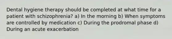 Dental hygiene therapy should be completed at what time for a patient with schizophrenia? a) In the morning b) When symptoms are controlled by medication c) During the prodromal phase d) During an acute exacerbation