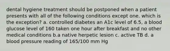 dental hygiene treatment should be postponed when a patient presents with all of the following conditions except one. which is the exception? a. controlled diabetes an A1c level of 6.5, a blood glucose level of 160 taken one hour after breakfast and no other medical conditions b.a native herpetic lesion c. active TB d. a blood pressure reading of 165/100 mm Hg