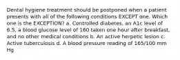 Dental hygiene treatment should be postponed when a patient presents with all of the following conditions EXCEPT one. Which one is the EXCEPTION? a. Controlled diabetes, an A1c level of 6.5, a blood glucose level of 160 taken one hour after breakfast, and no other medical conditions b. An active herpetic lesion c. Active tuberculosis d. A blood pressure reading of 165/100 mm Hg