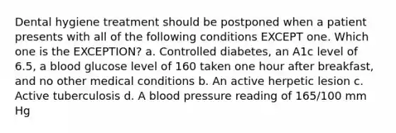 Dental hygiene treatment should be postponed when a patient presents with all of the following conditions EXCEPT one. Which one is the EXCEPTION? a. Controlled diabetes, an A1c level of 6.5, a blood glucose level of 160 taken one hour after breakfast, and no other medical conditions b. An active herpetic lesion c. Active tuberculosis d. A blood pressure reading of 165/100 mm Hg