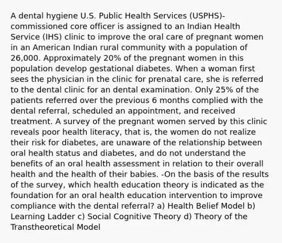 A dental hygiene U.S. Public Health Services (USPHS)-commissioned core officer is assigned to an Indian Health Service (IHS) clinic to improve the oral care of pregnant women in an American Indian rural community with a population of 26,000. Approximately 20% of the pregnant women in this population develop gestational diabetes. When a woman first sees the physician in the clinic for prenatal care, she is referred to the dental clinic for an dental examination. Only 25% of the patients referred over the previous 6 months complied with the dental referral, scheduled an appointment, and received treatment. A survey of the pregnant women served by this clinic reveals poor health literacy, that is, the women do not realize their risk for diabetes, are unaware of the relationship between oral health status and diabetes, and do not understand the benefits of an oral health assessment in relation to their overall health and the health of their babies. -On the basis of the results of the survey, which health education theory is indicated as the foundation for an oral health education intervention to improve compliance with the dental referral? a) Health Belief Model b) Learning Ladder c) Social Cognitive Theory d) Theory of the Transtheoretical Model