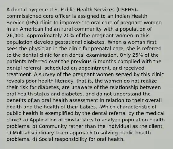 A dental hygiene U.S. Public Health Services (USPHS)-commissioned core officer is assigned to an Indian Health Service (IHS) clinic to improve the oral care of pregnant women in an American Indian rural community with a population of 26,000. Approximately 20% of the pregnant women in this population develop gestational diabetes. When a woman first sees the physician in the clinic for prenatal care, she is referred to the dental clinic for an dental examination. Only 25% of the patients referred over the previous 6 months complied with the dental referral, scheduled an appointment, and received treatment. A survey of the pregnant women served by this clinic reveals poor health literacy, that is, the women do not realize their risk for diabetes, are unaware of the relationship between oral health status and diabetes, and do not understand the benefits of an oral health assessment in relation to their overall health and the health of their babies. -Which characteristic of public health is exemplified by the dental referral by the medical clinic? a) Application of biostatistics to analyze population health problems. b) Community rather than the individual as the client. c) Multi-disciplinary team approach to solving public health problems. d) Social responsibility for oral health.