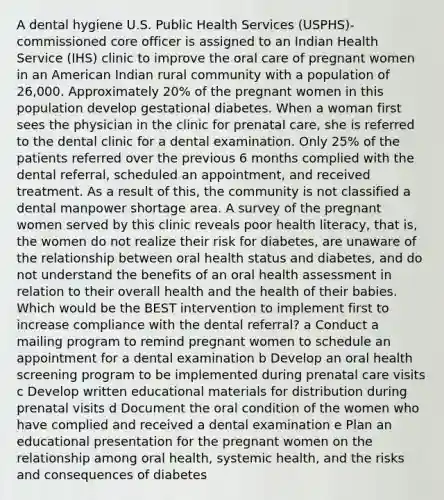 A dental hygiene U.S. Public Health Services (USPHS)-commissioned core officer is assigned to an Indian Health Service (IHS) clinic to improve the oral care of pregnant women in an American Indian rural community with a population of 26,000. Approximately 20% of the pregnant women in this population develop gestational diabetes. When a woman first sees the physician in the clinic for prenatal care, she is referred to the dental clinic for a dental examination. Only 25% of the patients referred over the previous 6 months complied with the dental referral, scheduled an appointment, and received treatment. As a result of this, the community is not classified a dental manpower shortage area. A survey of the pregnant women served by this clinic reveals poor health literacy, that is, the women do not realize their risk for diabetes, are unaware of the relationship between oral health status and diabetes, and do not understand the benefits of an oral health assessment in relation to their overall health and the health of their babies. Which would be the BEST intervention to implement first to increase compliance with the dental referral? a Conduct a mailing program to remind pregnant women to schedule an appointment for a dental examination b Develop an oral health screening program to be implemented during prenatal care visits c Develop written educational materials for distribution during prenatal visits d Document the oral condition of the women who have complied and received a dental examination e Plan an educational presentation for the pregnant women on the relationship among oral health, systemic health, and the risks and consequences of diabetes