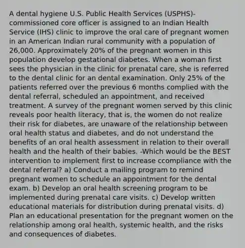 A dental hygiene U.S. Public Health Services (USPHS)-commissioned core officer is assigned to an Indian Health Service (IHS) clinic to improve the oral care of pregnant women in an American Indian rural community with a population of 26,000. Approximately 20% of the pregnant women in this population develop gestational diabetes. When a woman first sees the physician in the clinic for prenatal care, she is referred to the dental clinic for an dental examination. Only 25% of the patients referred over the previous 6 months complied with the dental referral, scheduled an appointment, and received treatment. A survey of the pregnant women served by this clinic reveals poor health literacy, that is, the women do not realize their risk for diabetes, are unaware of the relationship between oral health status and diabetes, and do not understand the benefits of an oral health assessment in relation to their overall health and the health of their babies. -Which would be the BEST intervention to implement first to increase ccompliance with the dental referral? a) Conduct a mailing program to remind pregnant women to schedule an appointment for the dental exam. b) Develop an oral health screening program to be implemented during prenatal care visits. c) Develop written educational materials for distribution during prenatal visits. d) Plan an educational presentation for the pregnant women on the relationship among oral health, systemic health, and the risks and consequences of diabetes.