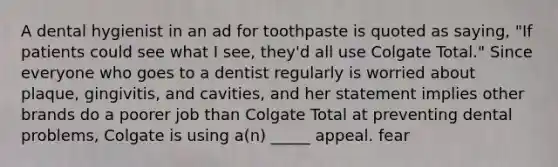 A dental hygienist in an ad for toothpaste is quoted as saying, "If patients could see what I see, they'd all use Colgate Total." Since everyone who goes to a dentist regularly is worried about plaque, gingivitis, and cavities, and her statement implies other brands do a poorer job than Colgate Total at preventing dental problems, Colgate is using a(n) _____ appeal. fear