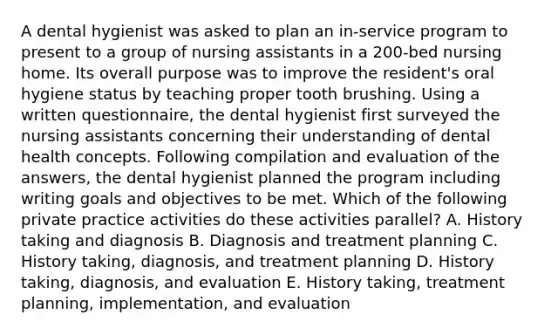 A dental hygienist was asked to plan an in-service program to present to a group of nursing assistants in a 200-bed nursing home. Its overall purpose was to improve the resident's oral hygiene status by teaching proper tooth brushing. Using a written questionnaire, the dental hygienist first surveyed the nursing assistants concerning their understanding of dental health concepts. Following compilation and evaluation of the answers, the dental hygienist planned the program including writing goals and objectives to be met. Which of the following private practice activities do these activities parallel? A. History taking and diagnosis B. Diagnosis and treatment planning C. History taking, diagnosis, and treatment planning D. History taking, diagnosis, and evaluation E. History taking, treatment planning, implementation, and evaluation