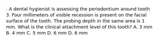 . A dental hygienist is assessing the periodontium around tooth 3. Four millimeters of visible recession is present on the facial surface of the tooth. The probing depth in the same area is 1 mm. What is the clinical attachment level of this tooth? A. 3 mm B. 4 mm C. 5 mm D. 6 mm D. 6 mm