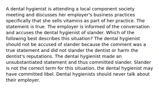 A dental hygienist is attending a local component society meeting and discusses her employer's business practices specifically that she sells vitamins as part of her practice. The statement is true. The employer is informed of the conversation and accuses the dental hygienist of slander. Which of the following best describes this situation? The dental hygienist should not be accused of slander because the comment was a true statement and did not slander the dentist or harm the dentist's reputations. The dental hygienist made an unsubstantiated statement and thus committed slander. Slander is not the correct term for this situation, the dental hygienist may have committed libel. Dental hygienists should never talk about their employer.