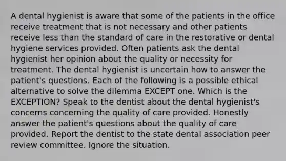 A dental hygienist is aware that some of the patients in the office receive treatment that is not necessary and other patients receive less than the standard of care in the restorative or dental hygiene services provided. Often patients ask the dental hygienist her opinion about the quality or necessity for treatment. The dental hygienist is uncertain how to answer the patient's questions. Each of the following is a possible ethical alternative to solve the dilemma EXCEPT one. Which is the EXCEPTION? Speak to the dentist about the dental hygienist's concerns concerning the quality of care provided. Honestly answer the patient's questions about the quality of care provided. Report the dentist to the state dental association peer review committee. Ignore the situation.