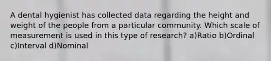 A dental hygienist has collected data regarding the height and weight of the people from a particular community. Which scale of measurement is used in this type of research? a)Ratio b)Ordinal c)Interval d)Nominal