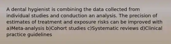 A dental hygienist is combining the data collected from individual studies and conduction an analysis. The precision of estimates of treatment and exposure risks can be improved with a)Meta-analysis b)Cohort studies c)Systematic reviews d)Clinical practice guidelines