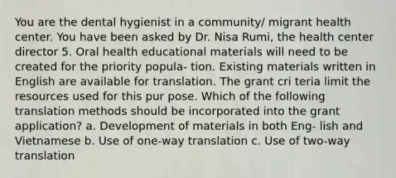 You are the dental hygienist in a community/ migrant health center. You have been asked by Dr. Nisa Rumi, the health center director 5. Oral health educational materials will need to be created for the priority popula- tion. Existing materials written in English are available for translation. The grant cri teria limit the resources used for this pur pose. Which of the following translation methods should be incorporated into the grant application? a. Development of materials in both Eng- lish and Vietnamese b. Use of one-way translation c. Use of two-way translation