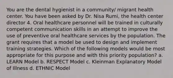 You are the dental hygienist in a community/ migrant health center. You have been asked by Dr. Nisa Rumi, the health center director 4. Oral healthcare personnel will be trained in culturally competent communication skills in an attempt to improve the use of preventive oral healthcare services by the population. The grant requires that a model be used to design and implement training strategies. Which of the following models would be most appropriate for this purpose and with this priority population? a. LEARN Model b. RESPECT Model c. Kleinman Explanatory Model of Illness d. ETHNIC Model