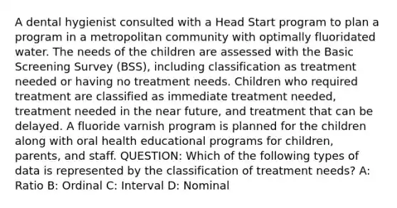 A dental hygienist consulted with a Head Start program to plan a program in a metropolitan community with optimally fluoridated water. The needs of the children are assessed with the Basic Screening Survey (BSS), including classification as treatment needed or having no treatment needs. Children who required treatment are classified as immediate treatment needed, treatment needed in the near future, and treatment that can be delayed. A fluoride varnish program is planned for the children along with oral health educational programs for children, parents, and staff. QUESTION: Which of the following types of data is represented by the classification of treatment needs? A: Ratio B: Ordinal C: Interval D: Nominal