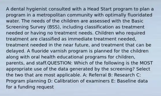 A dental hygienist consulted with a Head Start program to plan a program in a metropolitan community with optimally fluoridated water. The needs of the children are assessed with the Basic Screening Survey (BSS), including classification as treatment needed or having no treatment needs. Children who required treatment are classified as immediate treatment needed, treatment needed in the near future, and treatment that can be delayed. A fluoride varnish program is planned for the children along with oral health educational programs for children, parents, and staff.QUESTION: Which of the following is the MOST appropriate use of the data generated by the screening? Select the two that are most applicable. A: Referral B: Research C: Program planning D: Calibration of examiners E: Baseline data for a funding request