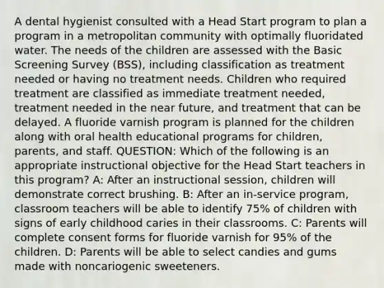 A dental hygienist consulted with a Head Start program to plan a program in a metropolitan community with optimally fluoridated water. The needs of the children are assessed with the Basic Screening Survey (BSS), including classification as treatment needed or having no treatment needs. Children who required treatment are classified as immediate treatment needed, treatment needed in the near future, and treatment that can be delayed. A fluoride varnish program is planned for the children along with oral health educational programs for children, parents, and staff. QUESTION: Which of the following is an appropriate instructional objective for the Head Start teachers in this program? A: After an instructional session, children will demonstrate correct brushing. B: After an in-service program, classroom teachers will be able to identify 75% of children with signs of early childhood caries in their classrooms. C: Parents will complete consent forms for fluoride varnish for 95% of the children. D: Parents will be able to select candies and gums made with noncariogenic sweeteners.