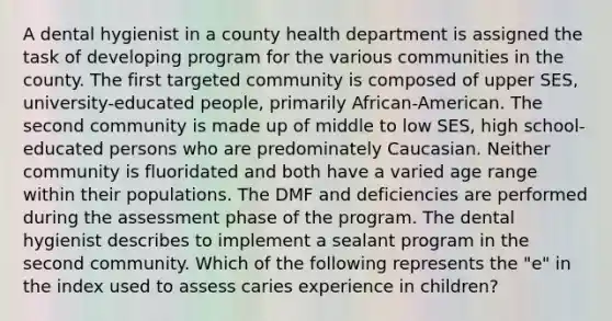 A dental hygienist in a county health department is assigned the task of developing program for the various communities in the county. The first targeted community is composed of upper SES, university-educated people, primarily African-American. The second community is made up of middle to low SES, high school-educated persons who are predominately Caucasian. Neither community is fluoridated and both have a varied age range within their populations. The DMF and deficiencies are performed during the assessment phase of the program. The dental hygienist describes to implement a sealant program in the second community. Which of the following represents the "e" in the index used to assess caries experience in children?