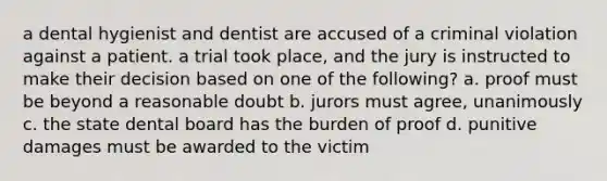 a dental hygienist and dentist are accused of a criminal violation against a patient. a trial took place, and the jury is instructed to make their decision based on one of the following? a. proof must be beyond a reasonable doubt b. jurors must agree, unanimously c. the state dental board has the burden of proof d. punitive damages must be awarded to the victim