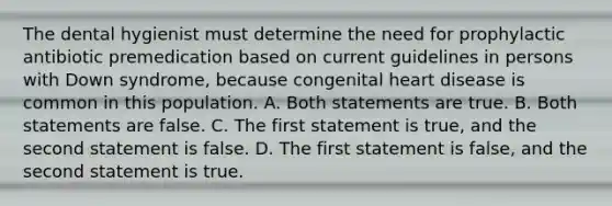 The dental hygienist must determine the need for prophylactic antibiotic premedication based on current guidelines in persons with Down syndrome, because congenital heart disease is common in this population. A. Both statements are true. B. Both statements are false. C. The first statement is true, and the second statement is false. D. The first statement is false, and the second statement is true.