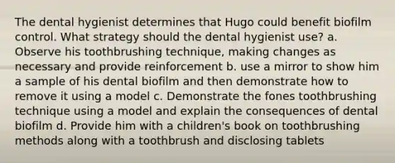 The dental hygienist determines that Hugo could benefit biofilm control. What strategy should the dental hygienist use? a. Observe his toothbrushing technique, making changes as necessary and provide reinforcement b. use a mirror to show him a sample of his dental biofilm and then demonstrate how to remove it using a model c. Demonstrate the fones toothbrushing technique using a model and explain the consequences of dental biofilm d. Provide him with a children's book on toothbrushing methods along with a toothbrush and disclosing tablets