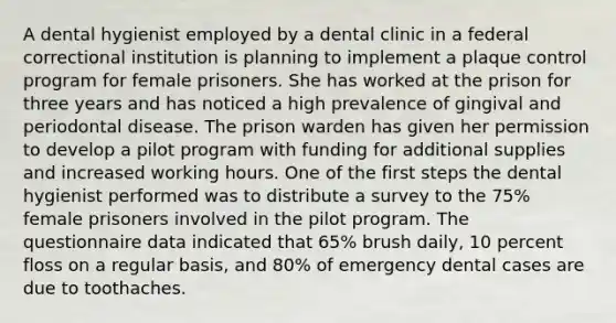 A dental hygienist employed by a dental clinic in a federal correctional institution is planning to implement a plaque control program for female prisoners. She has worked at the prison for three years and has noticed a high prevalence of gingival and periodontal disease. The prison warden has given her permission to develop a pilot program with funding for additional supplies and increased working hours. One of the first steps the dental hygienist performed was to distribute a survey to the 75% female prisoners involved in the pilot program. The questionnaire data indicated that 65% brush daily, 10 percent floss on a regular basis, and 80% of emergency dental cases are due to toothaches.