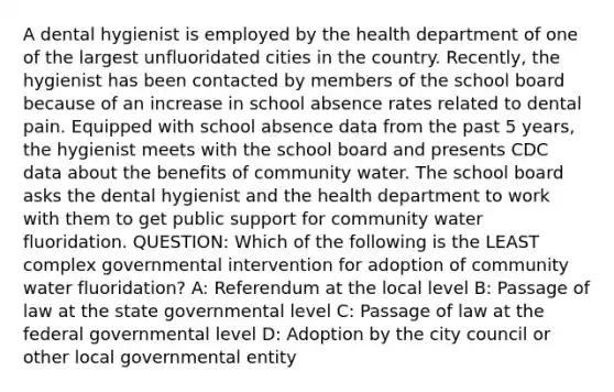 A dental hygienist is employed by the health department of one of the largest unfluoridated cities in the country. Recently, the hygienist has been contacted by members of the school board because of an increase in school absence rates related to dental pain. Equipped with school absence data from the past 5 years, the hygienist meets with the school board and presents CDC data about the benefits of community water. The school board asks the dental hygienist and the health department to work with them to get public support for community water fluoridation. QUESTION: Which of the following is the LEAST complex governmental intervention for adoption of community water fluoridation? A: Referendum at the local level B: Passage of law at the state governmental level C: Passage of law at the federal governmental level D: Adoption by the city council or other local governmental entity