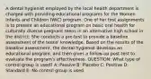 A dental hygienist employed by the local health department is charged with providing educational programs for the Women Infants and Children (WIC) program. One of her first assignments is to present an educational program on basic oral health for culturally diverse pregnant teens in an alternative high school in the district. She conducts a pre-test to provide a baseline assessment of the teens' knowledge. Based on the results of the baseline assessment, the dental hygienist develops an educational program, and then gives a follow-up post-test to evaluate the program's effectiveness. QUESTION: What type of control group is used? A: Passive B: Placebo C: Positive D: Standard E: No control group is used