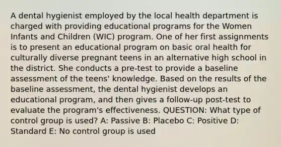 A dental hygienist employed by the local health department is charged with providing educational programs for the Women Infants and Children (WIC) program. One of her first assignments is to present an educational program on basic oral health for culturally diverse pregnant teens in an alternative high school in the district. She conducts a pre-test to provide a baseline assessment of the teens' knowledge. Based on the results of the baseline assessment, the dental hygienist develops an educational program, and then gives a follow-up post-test to evaluate the program's effectiveness. QUESTION: What type of control group is used? A: Passive B: Placebo C: Positive D: Standard E: No control group is used