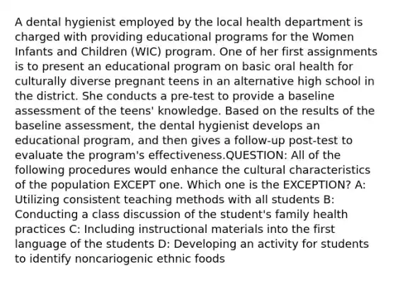 A dental hygienist employed by the local health department is charged with providing educational programs for the Women Infants and Children (WIC) program. One of her first assignments is to present an educational program on basic oral health for culturally diverse pregnant teens in an alternative high school in the district. She conducts a pre-test to provide a baseline assessment of the teens' knowledge. Based on the results of the baseline assessment, the dental hygienist develops an educational program, and then gives a follow-up post-test to evaluate the program's effectiveness.QUESTION: All of the following procedures would enhance the cultural characteristics of the population EXCEPT one. Which one is the EXCEPTION? A: Utilizing consistent teaching methods with all students B: Conducting a class discussion of the student's family health practices C: Including instructional materials into the first language of the students D: Developing an activity for students to identify noncariogenic ethnic foods