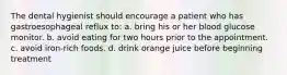 The dental hygienist should encourage a patient who has gastroesophageal reflux to: a. bring his or her blood glucose monitor. b. avoid eating for two hours prior to the appointment. c. avoid iron-rich foods. d. drink orange juice before beginning treatment