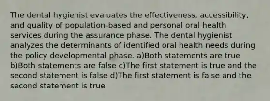 The dental hygienist evaluates the effectiveness, accessibility, and quality of population-based and personal oral health services during the assurance phase. The dental hygienist analyzes the determinants of identified oral health needs during the policy developmental phase. a)Both statements are true b)Both statements are false c)The first statement is true and the second statement is false d)The first statement is false and the second statement is true