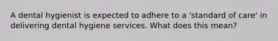 A dental hygienist is expected to adhere to a 'standard of care' in delivering dental hygiene services. What does this mean?