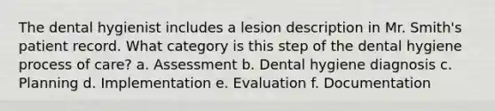 The dental hygienist includes a lesion description in Mr. Smith's patient record. What category is this step of the dental hygiene process of care? a. Assessment b. Dental hygiene diagnosis c. Planning d. Implementation e. Evaluation f. Documentation